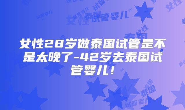 女性28岁做泰国试管是不是太晚了-42岁去泰国试管婴儿！