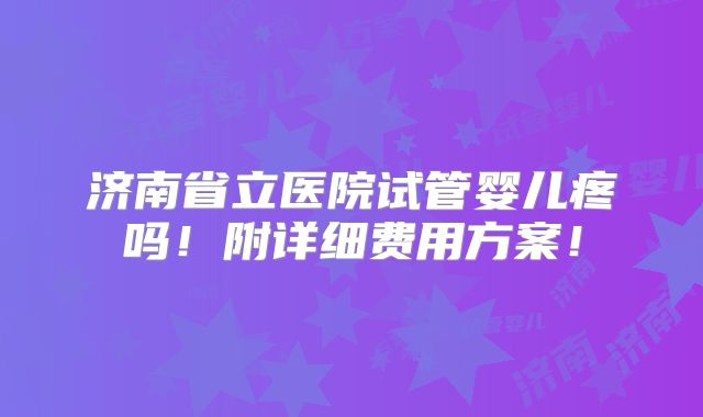 济南省立医院试管婴儿疼吗！附详细费用方案！