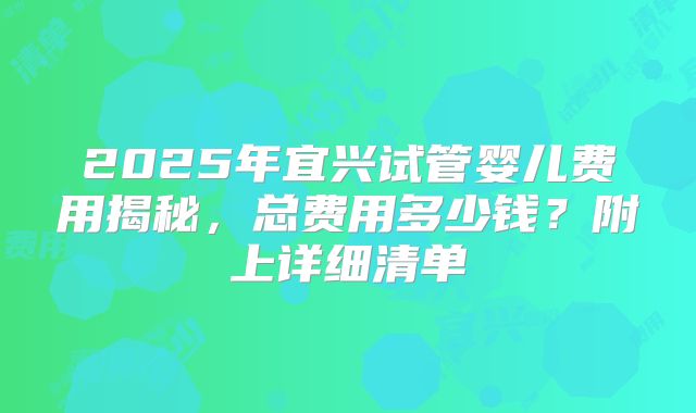 2025年宜兴试管婴儿费用揭秘,总费用多少钱?附上详细清单