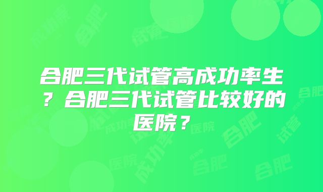 合肥三代试管高成功率生?合肥三代试管比较好的医院?
