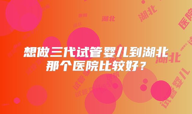 想做三代试管婴儿到湖北那个医院比较好？