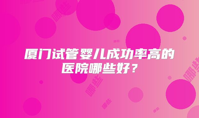 厦门试管婴儿成功率高的医院哪些好?