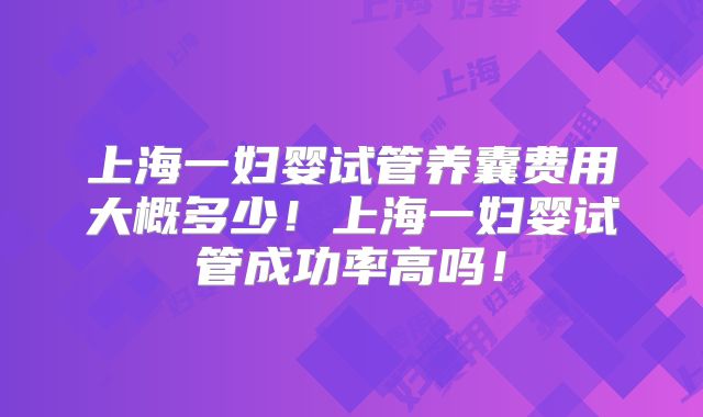 上海一妇婴试管养囊费用大概多少!上海一妇婴试管成功率高吗!