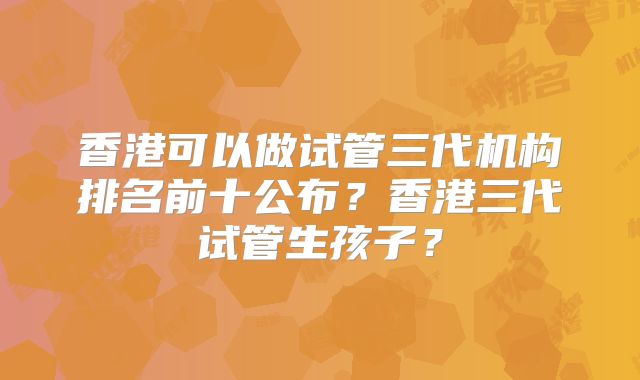 香港可以做试管三代机构排名前十公布？香港三代试管生孩子？