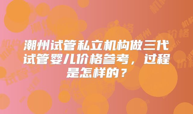 潮州试管私立机构做三代试管婴儿价格参考，过程是怎样的？