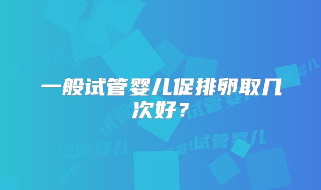 一般试管婴儿促排卵取几次好？