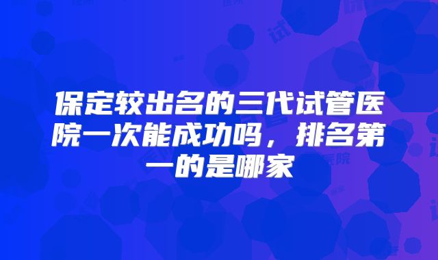 保定较出名的三代试管医院一次能成功吗，排名第一的是哪家