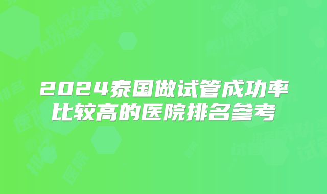 2024泰国做试管成功率比较高的医院排名参考