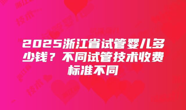 2025浙江省试管婴儿多少钱?不同试管技术收费标准不同