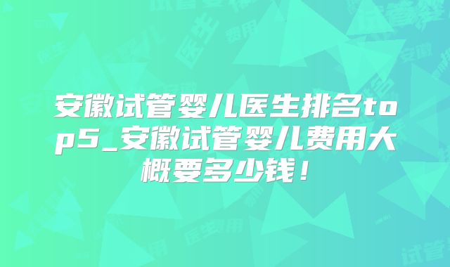 安徽试管婴儿医生排名top5_安徽试管婴儿费用大概要多少钱！