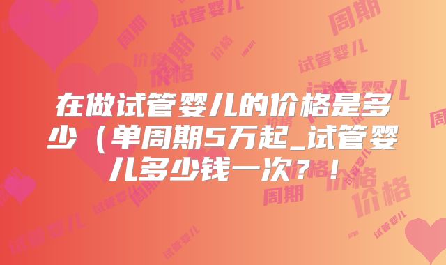 在做试管婴儿的价格是多少（单周期5万起_试管婴儿多少钱一次？！