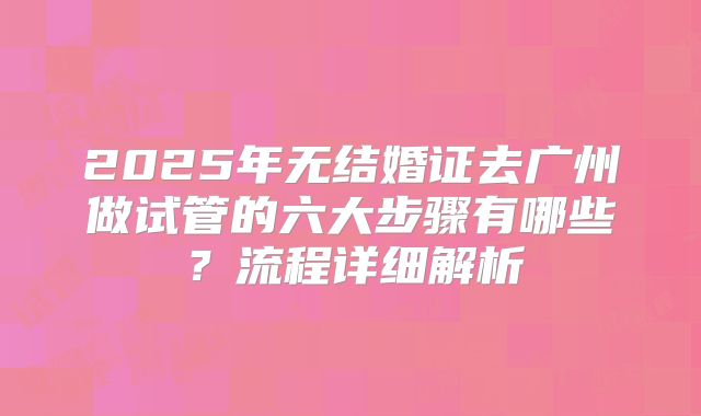2025年无结婚证去广州做试管的六大步骤有哪些？流程详细解析