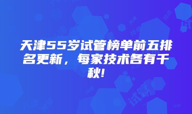 天津55岁试管榜单前五排名更新，每家技术各有千秋!