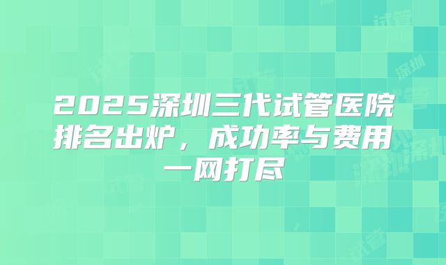 2025深圳三代试管医院排名出炉,成功率与费用一网打尽