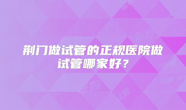 荆门做试管的正规医院做试管哪家好?