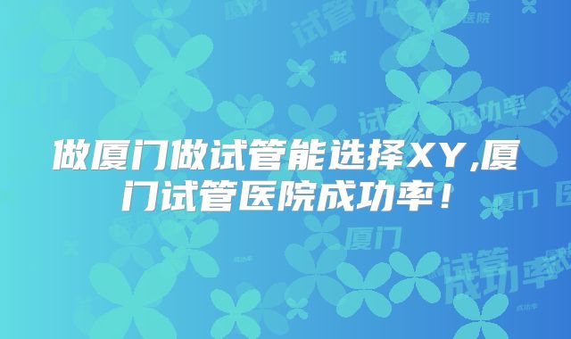 做厦门做试管能选择XY,厦门试管医院成功率！
