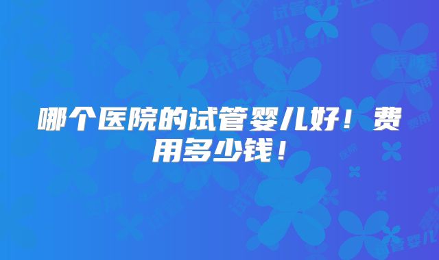 哪个医院的试管婴儿好!费用多少钱!