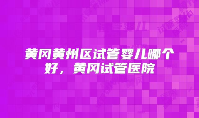 黄冈黄州区试管婴儿哪个好,黄冈试管医院