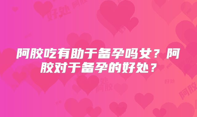 阿胶吃有助于备孕吗女?阿胶对于备孕的好处?