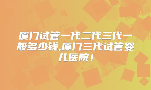 厦门试管一代二代三代一般多少钱,厦门三代试管婴儿医院!