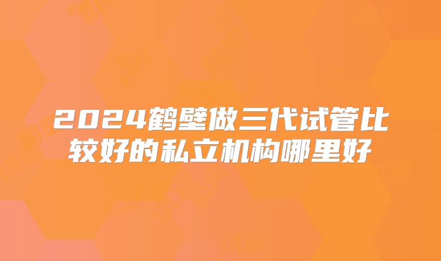 2024鹤壁做三代试管比较好的私立机构哪里好