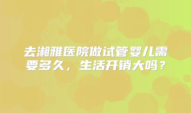 去湘雅医院做试管婴儿需要多久，生活开销大吗？