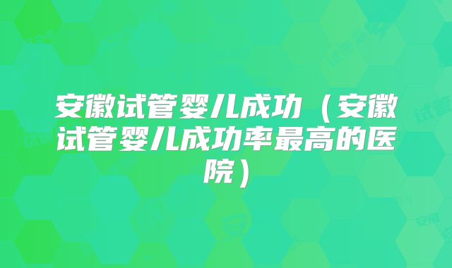 安徽试管婴儿成功（安徽试管婴儿成功率最高的医院）
