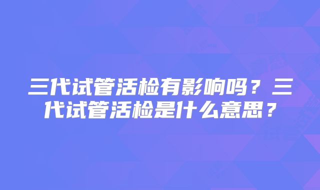 三代试管活检有影响吗?三代试管活检是什么意思?
