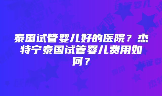 泰国试管婴儿好的医院？杰特宁泰国试管婴儿费用如何？