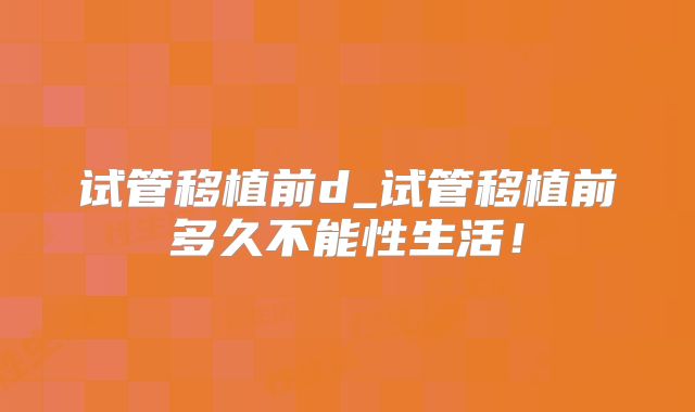 试管移植前d_试管移植前多久不能性生活！