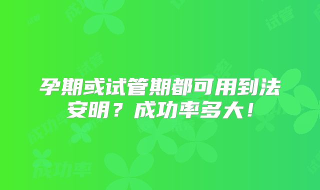 孕期或试管期都可用到法安明?成功率多大!
