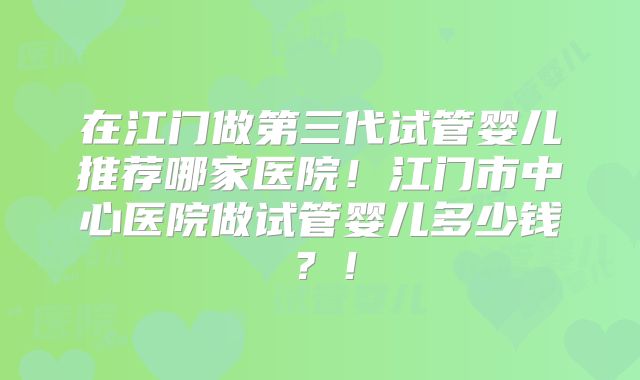 在江门做第三代试管婴儿推荐哪家医院!江门市中心医院做试管婴儿多少钱?!