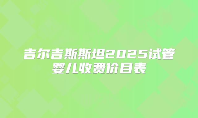 吉尔吉斯斯坦2025试管婴儿收费价目表