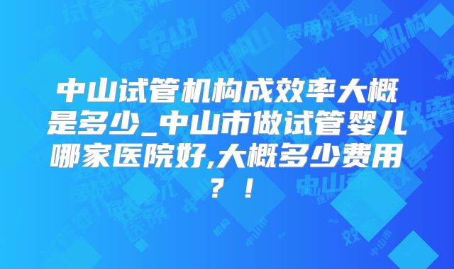 中山试管机构成效率大概是多少_中山市做试管婴儿哪家医院好,大概多少费用?!
