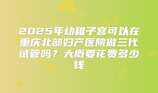2025年幼稚子宫可以在重庆北部妇产医院做三代试管吗?大概要花费多少钱