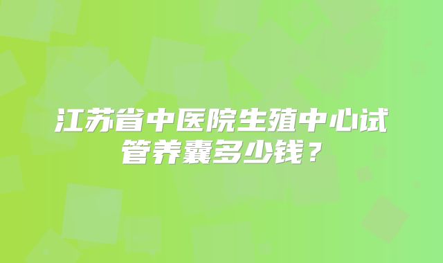 江苏省中医院生殖中心试管养囊多少钱？