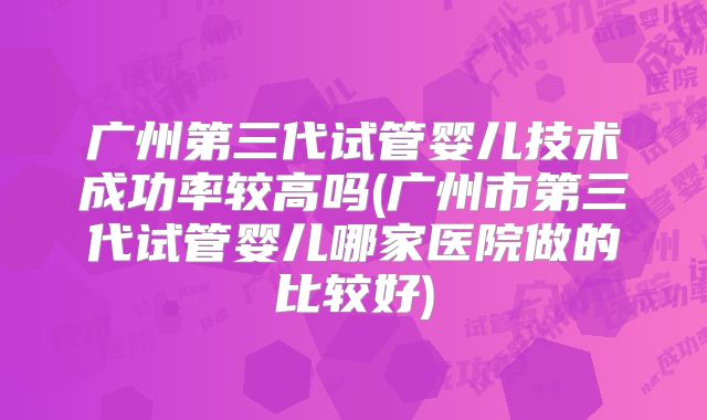 广州第三代试管婴儿技术成功率较高吗(广州市第三代试管婴儿哪家医院做的比较好)