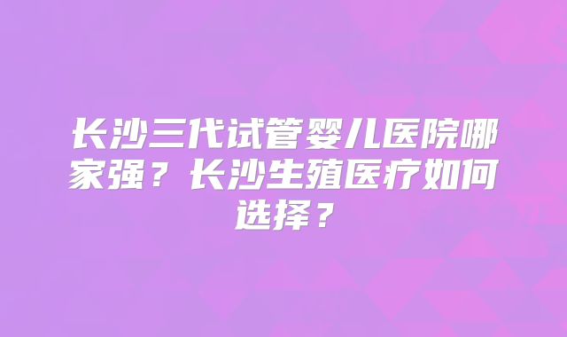 长沙三代试管婴儿医院哪家强？长沙生殖医疗如何选择？