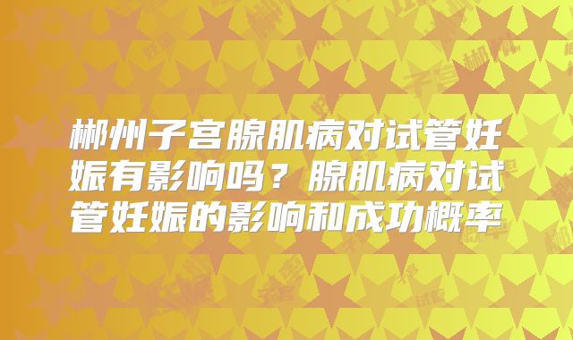 郴州子宫腺肌病对试管妊娠有影响吗？腺肌病对试管妊娠的影响和成功概率