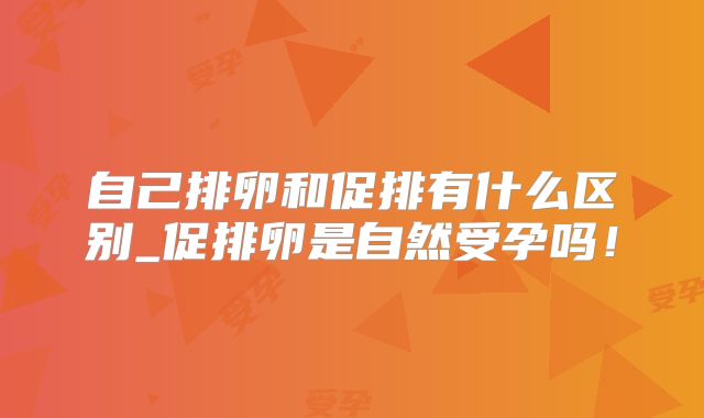 自己排卵和促排有什么区别_促排卵是自然受孕吗！