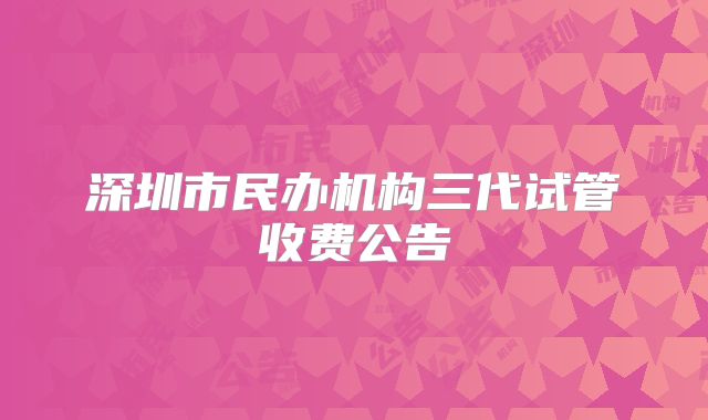 深圳市民办机构三代试管收费公告