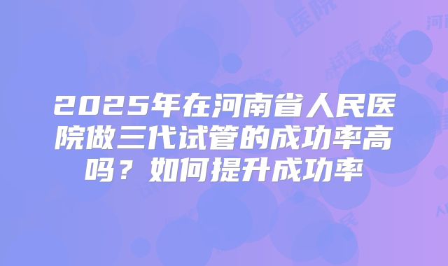 2025年在河南省人民医院做三代试管的成功率高吗?如何提升成功率
