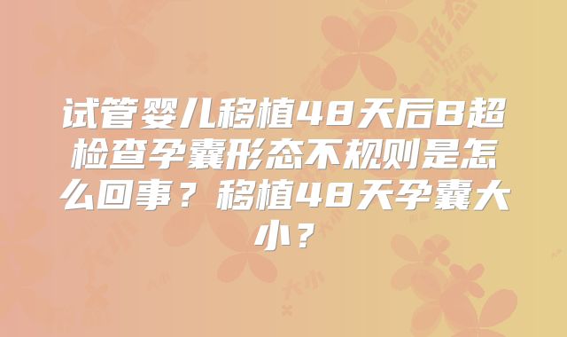 试管婴儿移植48天后B超检查孕囊形态不规则是怎么回事?移植48天孕囊大小?