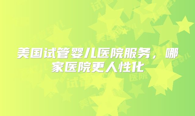 美国试管婴儿医院服务，哪家医院更人性化