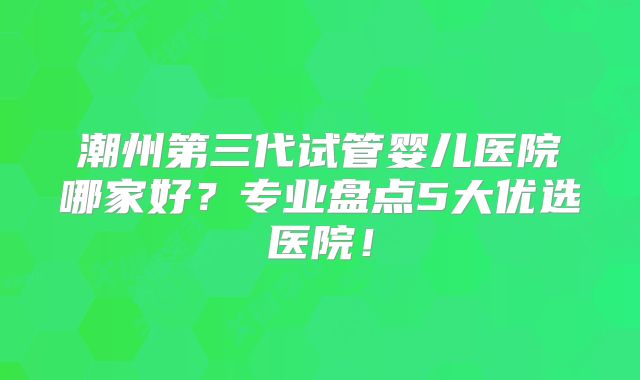潮州第三代试管婴儿医院哪家好？专业盘点5大优选医院！