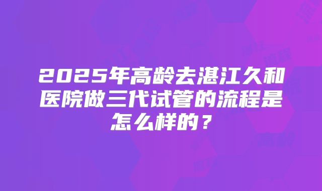 2025年高龄去湛江久和医院做三代试管的流程是怎么样的？