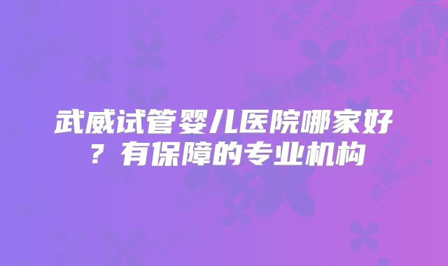 武威试管婴儿医院哪家好？有保障的专业机构