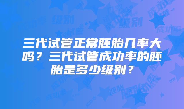 三代试管正常胚胎几率大吗？三代试管成功率的胚胎是多少级别？