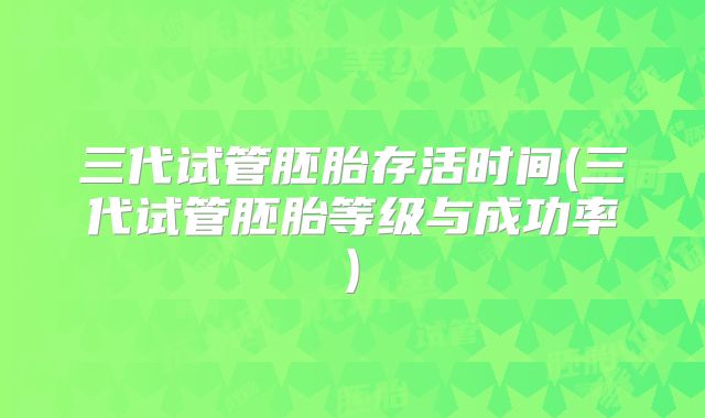 三代试管胚胎存活时间(三代试管胚胎等级与成功率)