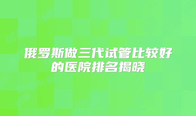 俄罗斯做三代试管比较好的医院排名揭晓